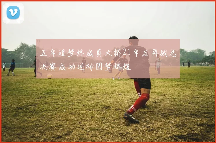 五年追梦终成真大桥21年后再战总决赛成功逆转圆梦辉煌