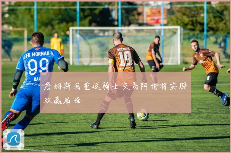 詹姆斯或重返骑士交易阿伦将实现双赢局面