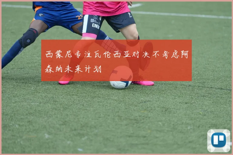 西蒙尼专注瓦伦西亚对决不考虑阿森纳未来计划
