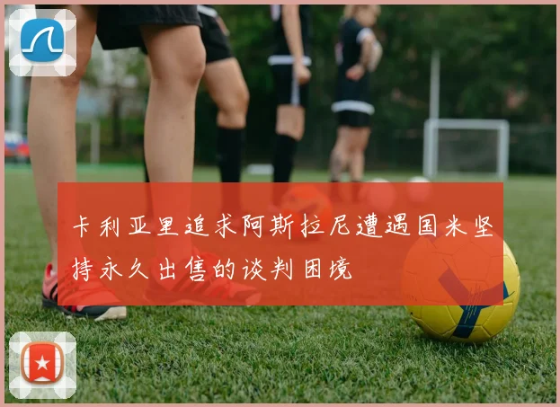 卡利亚里追求阿斯拉尼遭遇国米坚持永久出售的谈判困境