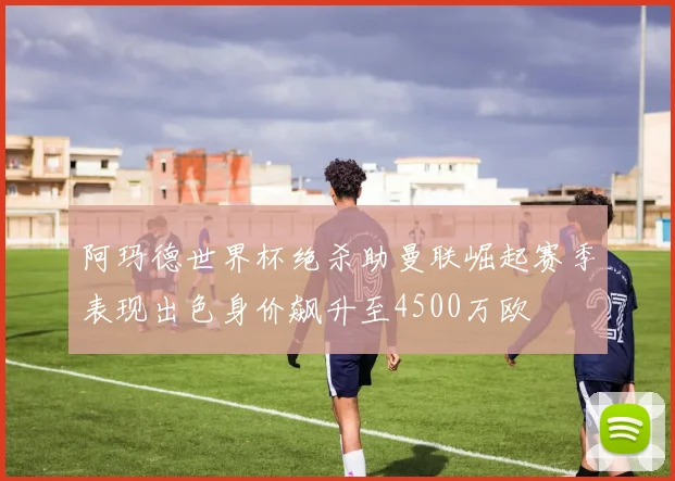 阿玛德世界杯绝杀助曼联崛起赛季表现出色身价飙升至4500万欧