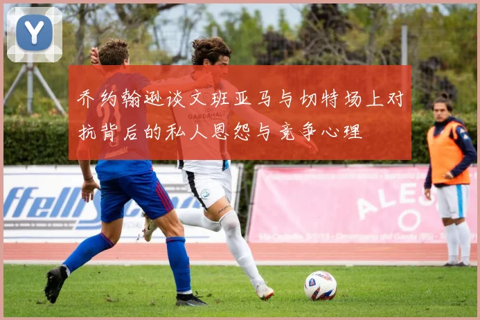 乔约翰逊谈文班亚马与切特场上对抗背后的私人恩怨与竞争心理