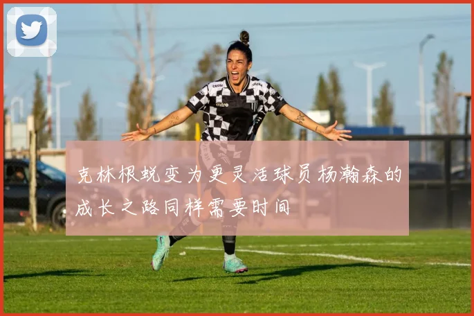 克林根蜕变为更灵活球员杨瀚森的成长之路同样需要时间