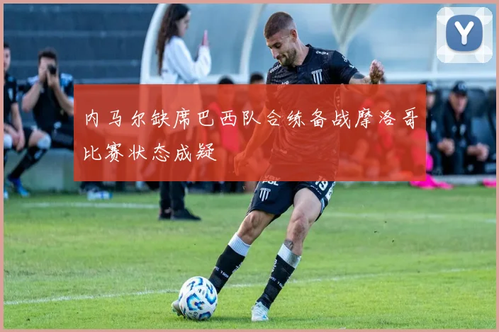 内马尔缺席巴西队合练备战摩洛哥比赛状态成疑