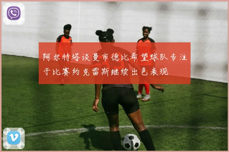 阿尔特塔谈曼市德比希望球队专注于比赛约克雷斯继续出色表现