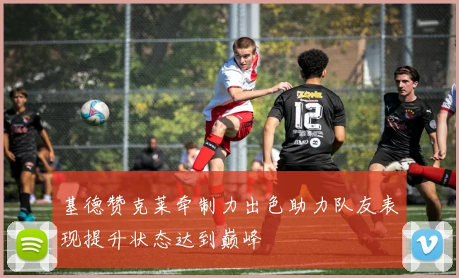 基德赞克莱牵制力出色助力队友表现提升状态达到巅峰