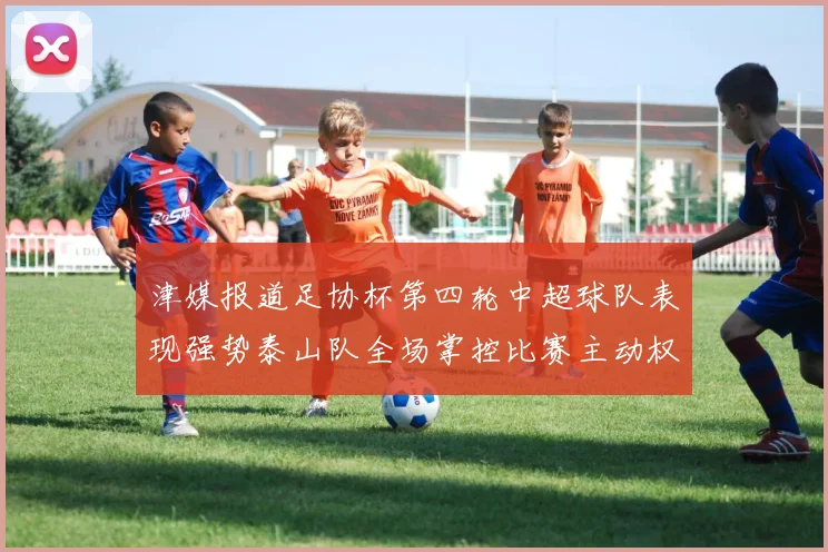 津媒报道足协杯第四轮中超球队表现强势泰山队全场掌控比赛主动权