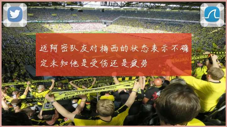 迈阿密队友对梅西的状态表示不确定未知他是受伤还是疲劳
