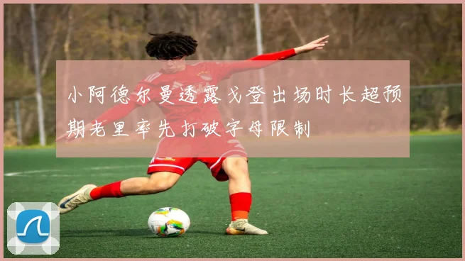 小阿德尔曼透露戈登出场时长超预期老里率先打破字母限制