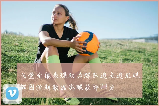 戈登全能表现助力球队造点造犯规解围抢断数据亮眼获评73分