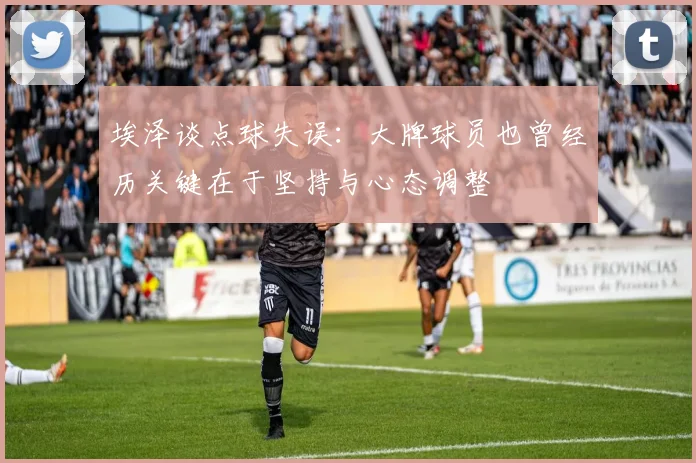 埃泽谈点球失误：大牌球员也曾经历关键在于坚持与心态调整