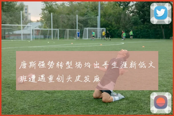 唐斯强势转型场均出手生涯新低文班遭遇重创头皮发麻