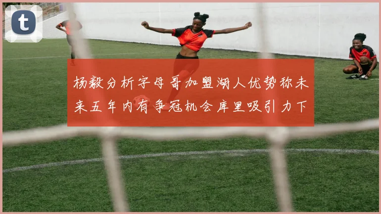 杨毅分析字母哥加盟湖人优势称未来五年内有争冠机会库里吸引力下降