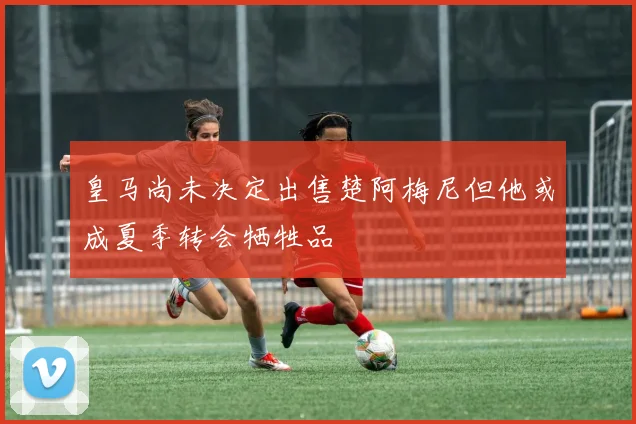 皇马尚未决定出售楚阿梅尼但他或成夏季转会牺牲品