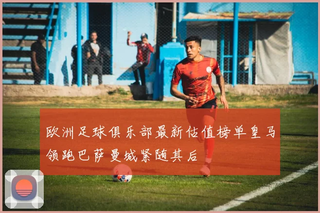 欧洲足球俱乐部最新估值榜单皇马领跑巴萨曼城紧随其后