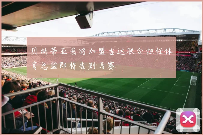 贝纳蒂亚或将加盟吉达联合担任体育总监即将告别马赛