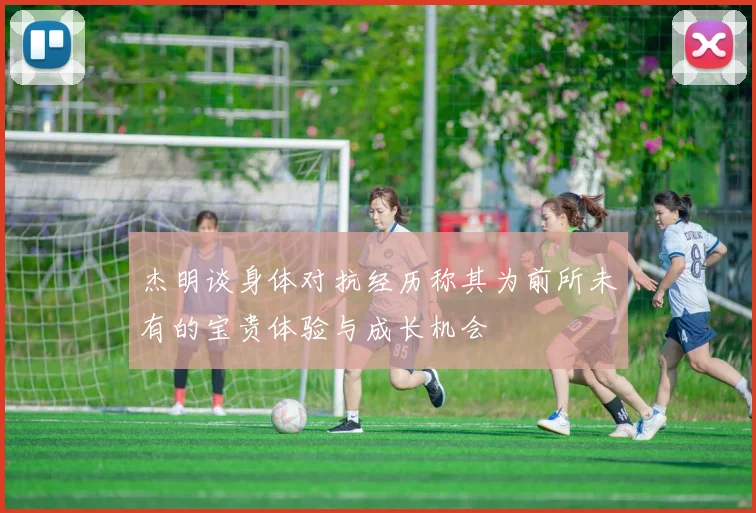 杰明谈身体对抗经历称其为前所未有的宝贵体验与成长机会