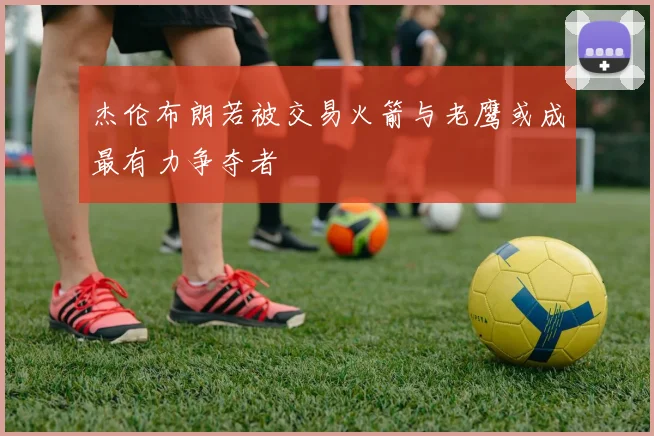 杰伦布朗若被交易火箭与老鹰或成最有力争夺者