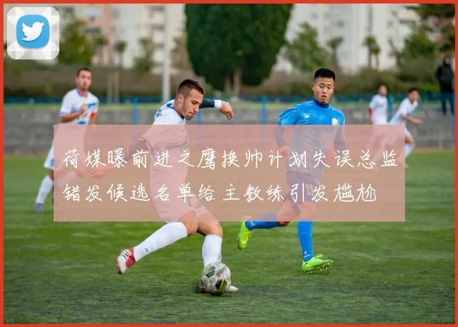 荷媒曝前进之鹰换帅计划失误总监错发候选名单给主教练引发尴尬