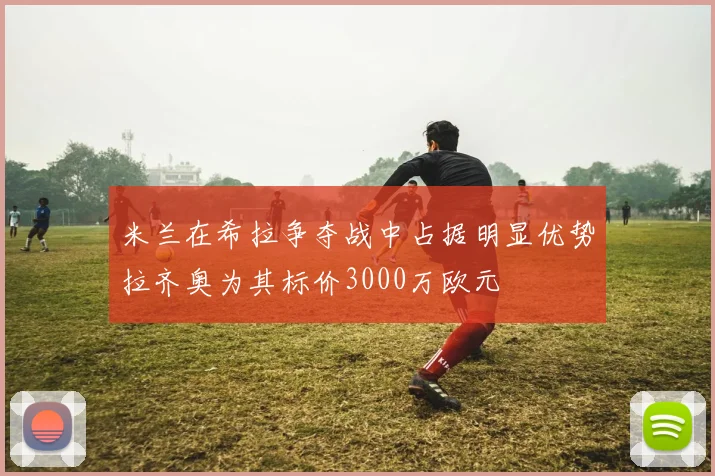 米兰在希拉争夺战中占据明显优势拉齐奥为其标价3000万欧元
